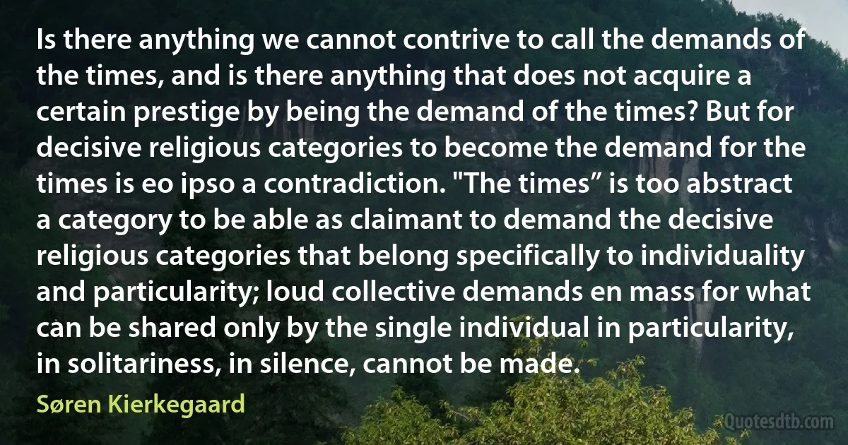 Is there anything we cannot contrive to call the demands of the times, and is there anything that does not acquire a certain prestige by being the demand of the times? But for decisive religious categories to become the demand for the times is eo ipso a contradiction. "The times” is too abstract a category to be able as claimant to demand the decisive religious categories that belong specifically to individuality and particularity; loud collective demands en mass for what can be shared only by the single individual in particularity, in solitariness, in silence, cannot be made. (Søren Kierkegaard)