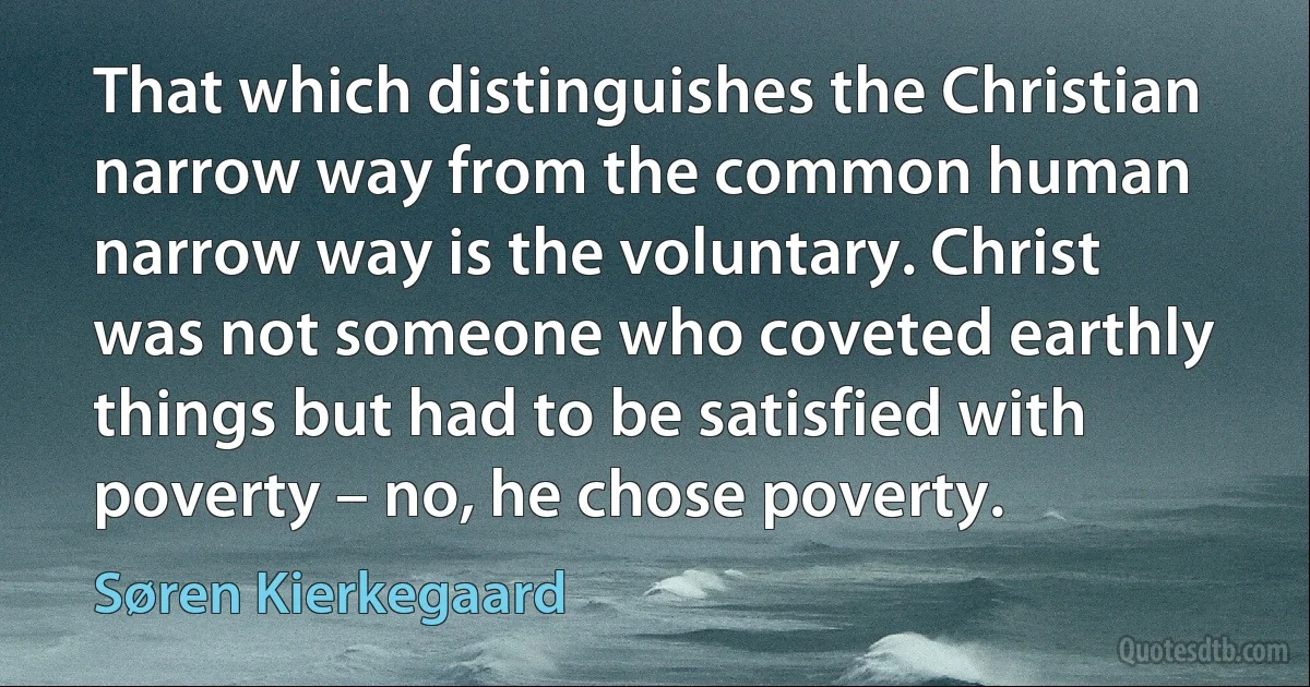 That which distinguishes the Christian narrow way from the common human narrow way is the voluntary. Christ was not someone who coveted earthly things but had to be satisfied with poverty – no, he chose poverty. (Søren Kierkegaard)