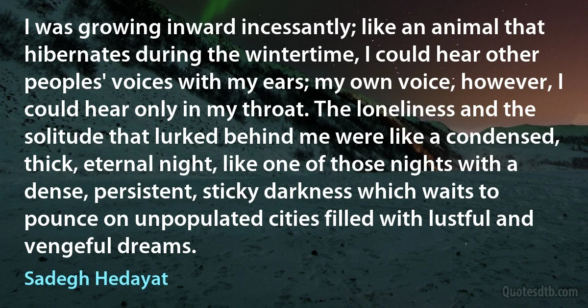 I was growing inward incessantly; like an animal that hibernates during the wintertime, I could hear other peoples' voices with my ears; my own voice, however, I could hear only in my throat. The loneliness and the solitude that lurked behind me were like a condensed, thick, eternal night, like one of those nights with a dense, persistent, sticky darkness which waits to pounce on unpopulated cities filled with lustful and vengeful dreams. (Sadegh Hedayat)