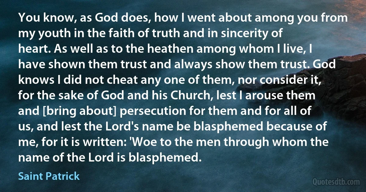 You know, as God does, how I went about among you from my youth in the faith of truth and in sincerity of heart. As well as to the heathen among whom I live, I have shown them trust and always show them trust. God knows I did not cheat any one of them, nor consider it, for the sake of God and his Church, lest I arouse them and [bring about] persecution for them and for all of us, and lest the Lord's name be blasphemed because of me, for it is written: 'Woe to the men through whom the name of the Lord is blasphemed. (Saint Patrick)