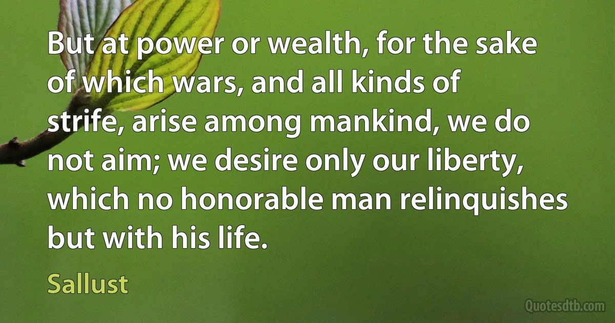 But at power or wealth, for the sake of which wars, and all kinds of strife, arise among mankind, we do not aim; we desire only our liberty, which no honorable man relinquishes but with his life. (Sallust)