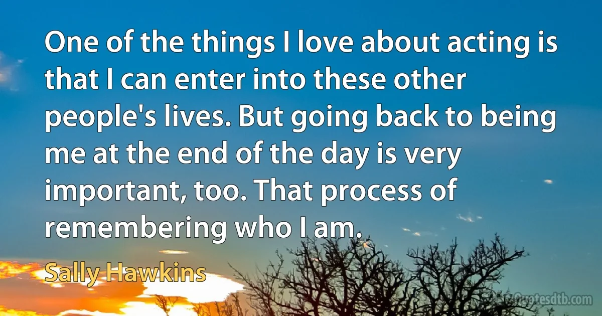 One of the things I love about acting is that I can enter into these other people's lives. But going back to being me at the end of the day is very important, too. That process of remembering who I am. (Sally Hawkins)