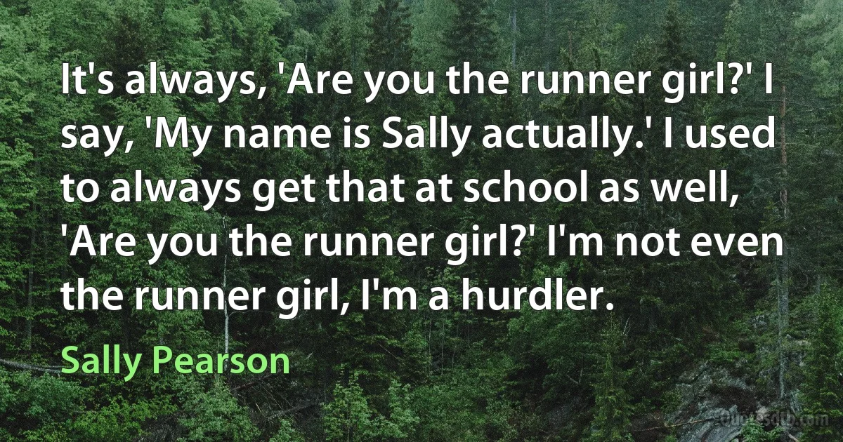 It's always, 'Are you the runner girl?' I say, 'My name is Sally actually.' I used to always get that at school as well, 'Are you the runner girl?' I'm not even the runner girl, I'm a hurdler. (Sally Pearson)