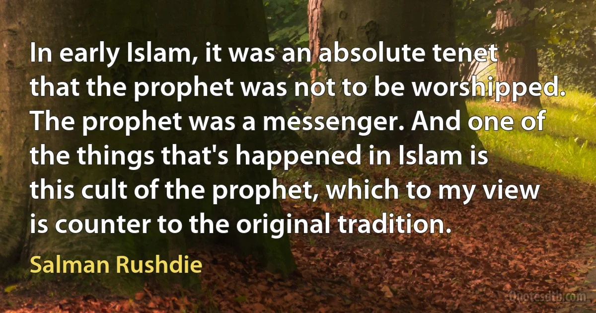 In early Islam, it was an absolute tenet that the prophet was not to be worshipped. The prophet was a messenger. And one of the things that's happened in Islam is this cult of the prophet, which to my view is counter to the original tradition. (Salman Rushdie)