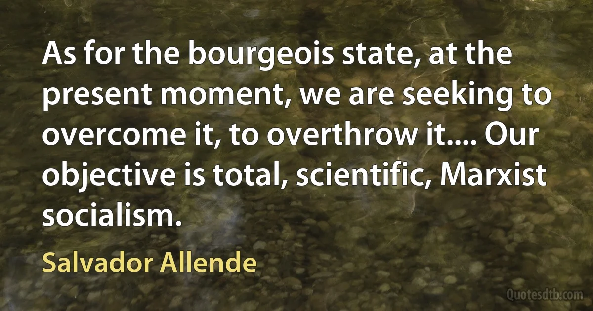 As for the bourgeois state, at the present moment, we are seeking to overcome it, to overthrow it.... Our objective is total, scientific, Marxist socialism. (Salvador Allende)