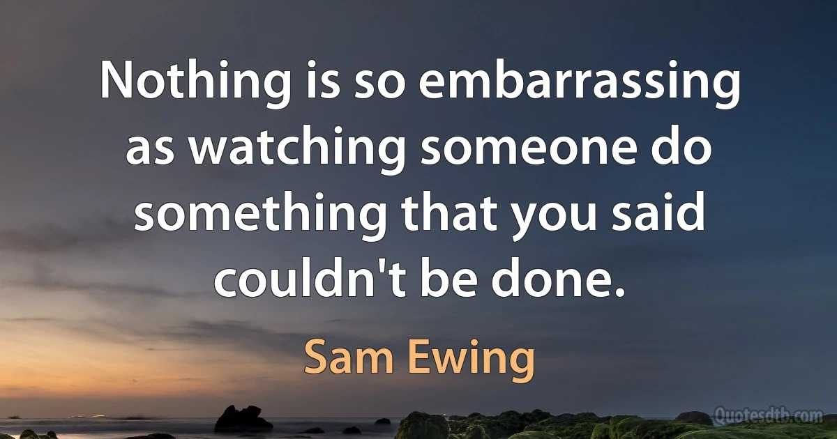 Nothing is so embarrassing as watching someone do something that you said couldn't be done. (Sam Ewing)