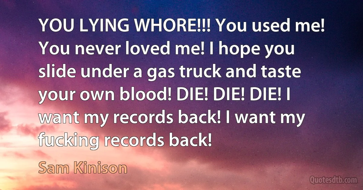 YOU LYING WHORE!!! You used me! You never loved me! I hope you slide under a gas truck and taste your own blood! DIE! DIE! DIE! I want my records back! I want my fucking records back! (Sam Kinison)