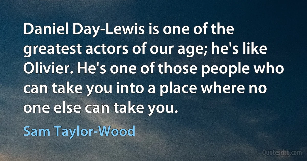 Daniel Day-Lewis is one of the greatest actors of our age; he's like Olivier. He's one of those people who can take you into a place where no one else can take you. (Sam Taylor-Wood)