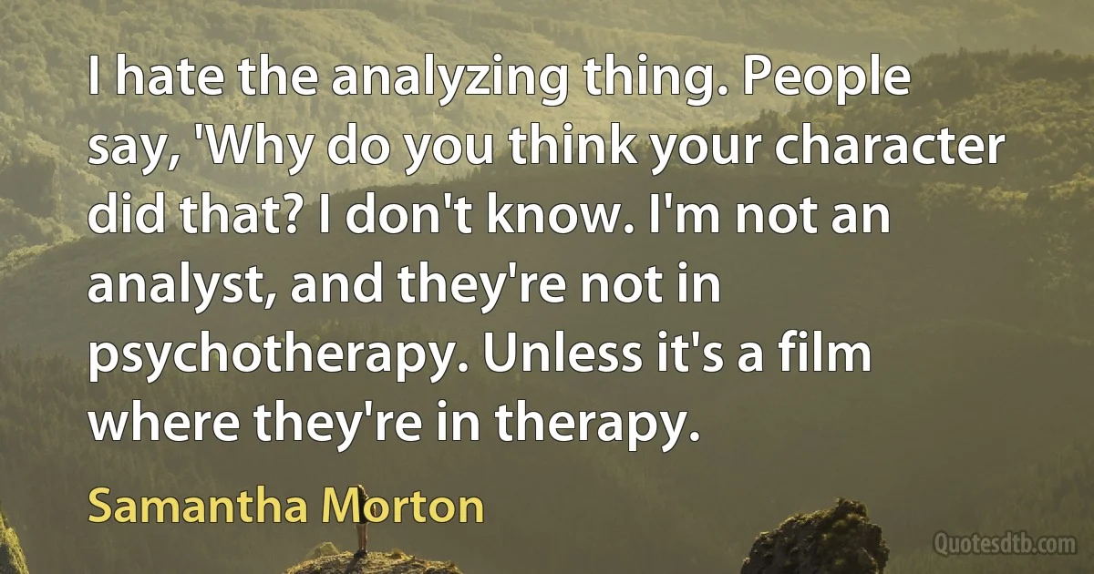 I hate the analyzing thing. People say, 'Why do you think your character did that? I don't know. I'm not an analyst, and they're not in psychotherapy. Unless it's a film where they're in therapy. (Samantha Morton)