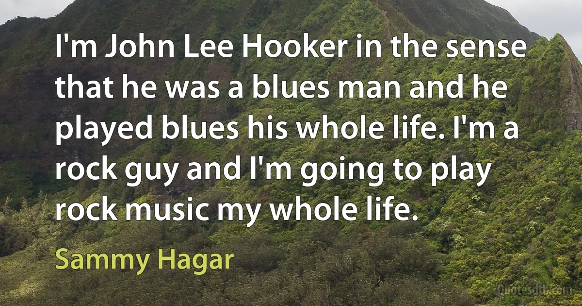 I'm John Lee Hooker in the sense that he was a blues man and he played blues his whole life. I'm a rock guy and I'm going to play rock music my whole life. (Sammy Hagar)