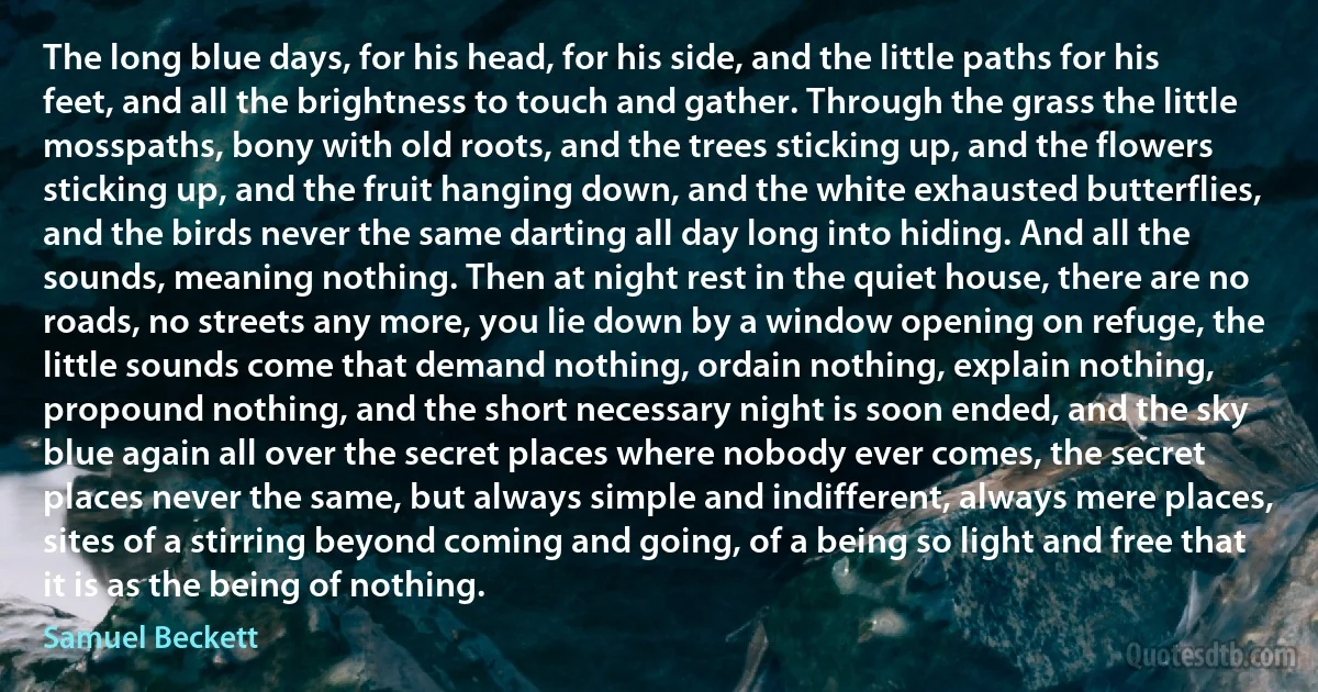 The long blue days, for his head, for his side, and the little paths for his feet, and all the brightness to touch and gather. Through the grass the little mosspaths, bony with old roots, and the trees sticking up, and the flowers sticking up, and the fruit hanging down, and the white exhausted butterflies, and the birds never the same darting all day long into hiding. And all the sounds, meaning nothing. Then at night rest in the quiet house, there are no roads, no streets any more, you lie down by a window opening on refuge, the little sounds come that demand nothing, ordain nothing, explain nothing, propound nothing, and the short necessary night is soon ended, and the sky blue again all over the secret places where nobody ever comes, the secret places never the same, but always simple and indifferent, always mere places, sites of a stirring beyond coming and going, of a being so light and free that it is as the being of nothing. (Samuel Beckett)