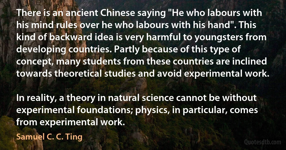 There is an ancient Chinese saying "He who labours with his mind rules over he who labours with his hand". This kind of backward idea is very harmful to youngsters from developing countries. Partly because of this type of concept, many students from these countries are inclined towards theoretical studies and avoid experimental work.

In reality, a theory in natural science cannot be without experimental foundations; physics, in particular, comes from experimental work. (Samuel C. C. Ting)