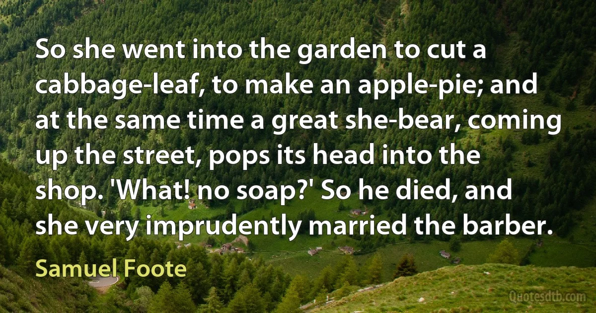 So she went into the garden to cut a cabbage-leaf, to make an apple-pie; and at the same time a great she-bear, coming up the street, pops its head into the shop. 'What! no soap?' So he died, and she very imprudently married the barber. (Samuel Foote)