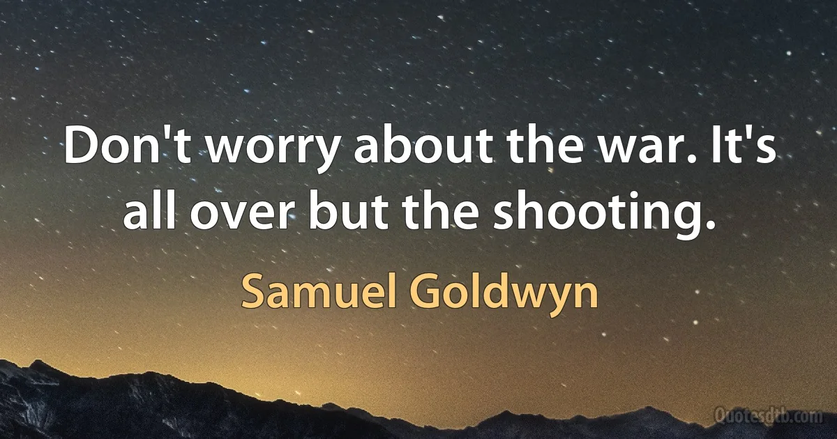 Don't worry about the war. It's all over but the shooting. (Samuel Goldwyn)