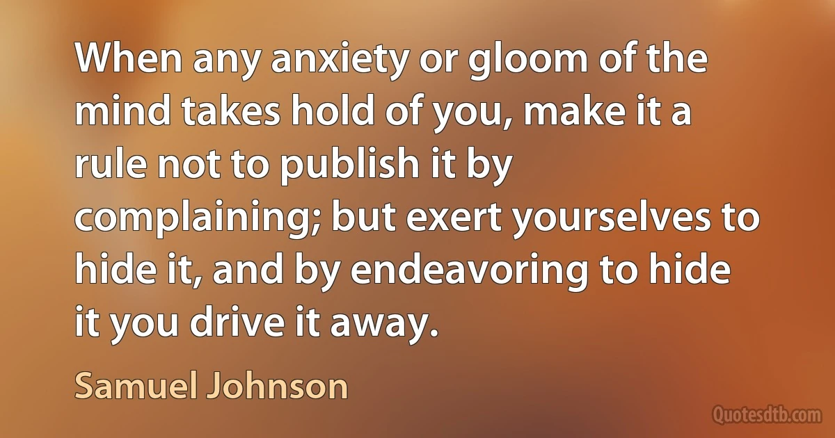 When any anxiety or gloom of the mind takes hold of you, make it a rule not to publish it by complaining; but exert yourselves to hide it, and by endeavoring to hide it you drive it away. (Samuel Johnson)