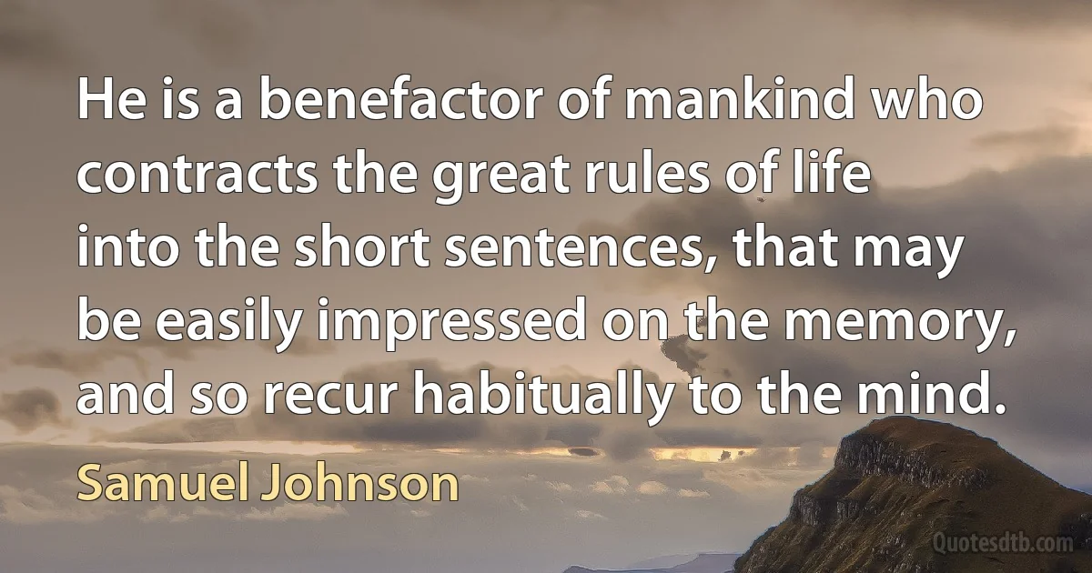 He is a benefactor of mankind who contracts the great rules of life into the short sentences, that may be easily impressed on the memory, and so recur habitually to the mind. (Samuel Johnson)