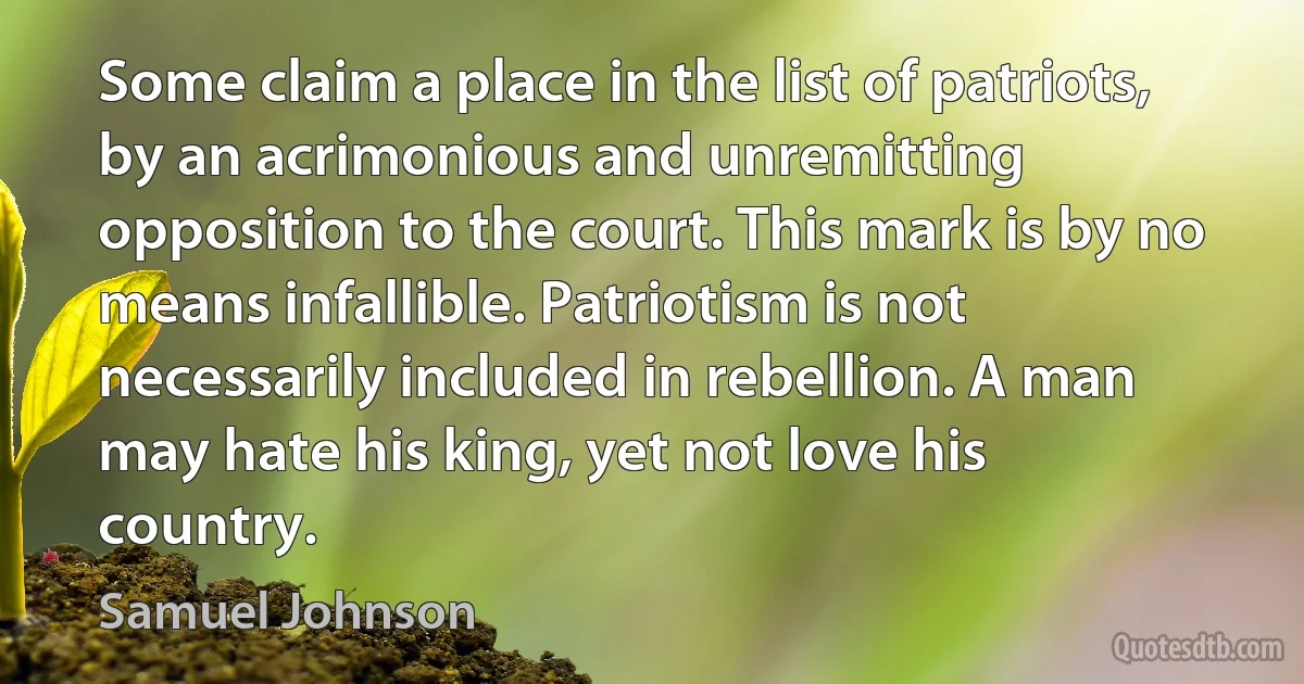 Some claim a place in the list of patriots, by an acrimonious and unremitting opposition to the court. This mark is by no means infallible. Patriotism is not necessarily included in rebellion. A man may hate his king, yet not love his country. (Samuel Johnson)