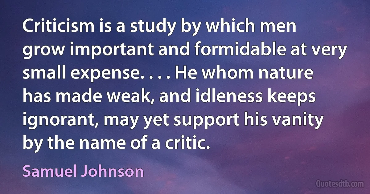 Criticism is a study by which men grow important and formidable at very small expense. . . . He whom nature has made weak, and idleness keeps ignorant, may yet support his vanity by the name of a critic. (Samuel Johnson)