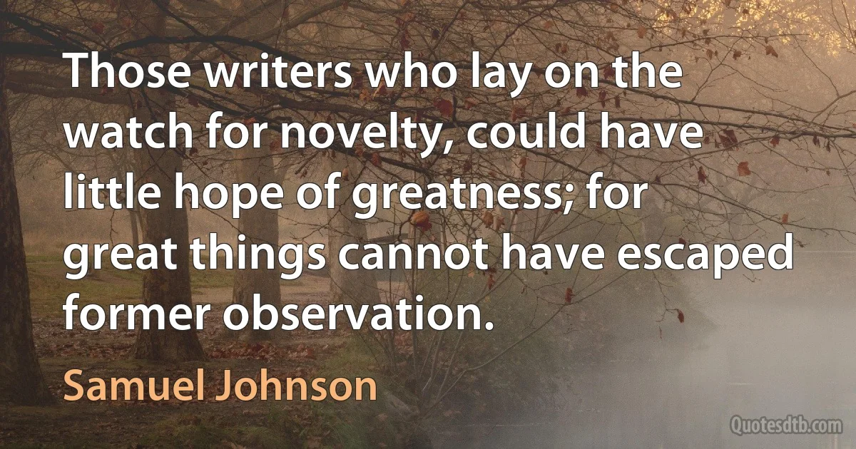 Those writers who lay on the watch for novelty, could have little hope of greatness; for great things cannot have escaped former observation. (Samuel Johnson)