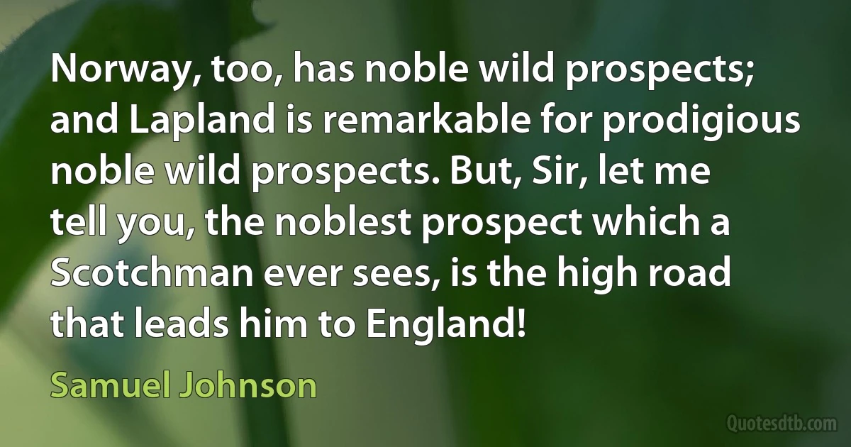 Norway, too, has noble wild prospects; and Lapland is remarkable for prodigious noble wild prospects. But, Sir, let me tell you, the noblest prospect which a Scotchman ever sees, is the high road that leads him to England! (Samuel Johnson)