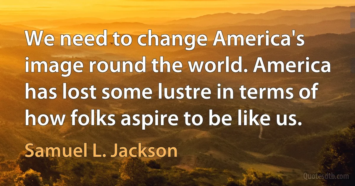 We need to change America's image round the world. America has lost some lustre in terms of how folks aspire to be like us. (Samuel L. Jackson)