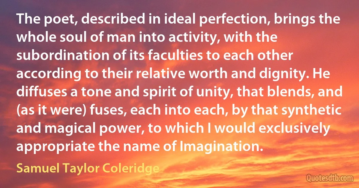 The poet, described in ideal perfection, brings the whole soul of man into activity, with the subordination of its faculties to each other according to their relative worth and dignity. He diffuses a tone and spirit of unity, that blends, and (as it were) fuses, each into each, by that synthetic and magical power, to which I would exclusively appropriate the name of Imagination. (Samuel Taylor Coleridge)