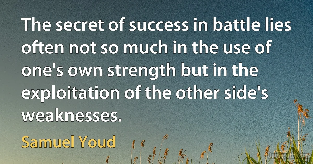 The secret of success in battle lies often not so much in the use of one's own strength but in the exploitation of the other side's weaknesses. (Samuel Youd)