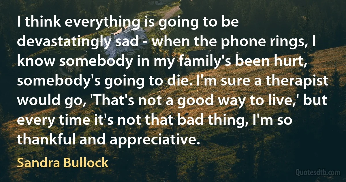 I think everything is going to be devastatingly sad - when the phone rings, I know somebody in my family's been hurt, somebody's going to die. I'm sure a therapist would go, 'That's not a good way to live,' but every time it's not that bad thing, I'm so thankful and appreciative. (Sandra Bullock)