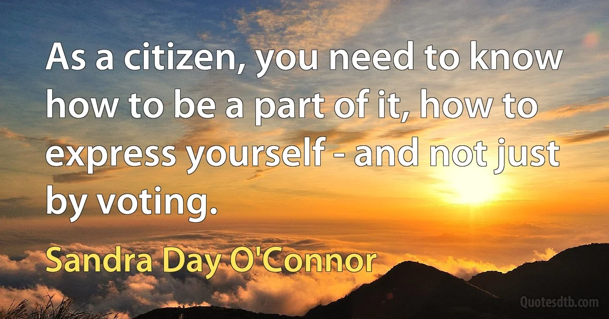 As a citizen, you need to know how to be a part of it, how to express yourself - and not just by voting. (Sandra Day O'Connor)