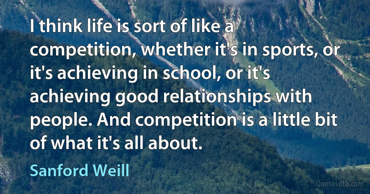 I think life is sort of like a competition, whether it's in sports, or it's achieving in school, or it's achieving good relationships with people. And competition is a little bit of what it's all about. (Sanford Weill)