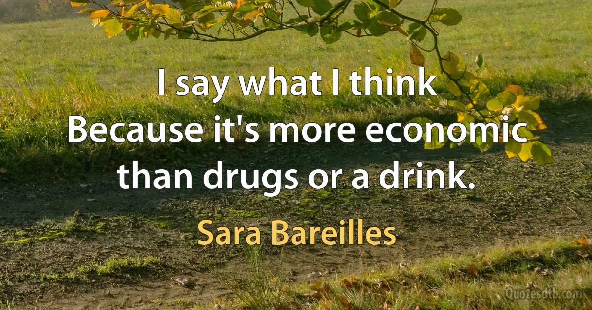 I say what I think
Because it's more economic than drugs or a drink. (Sara Bareilles)