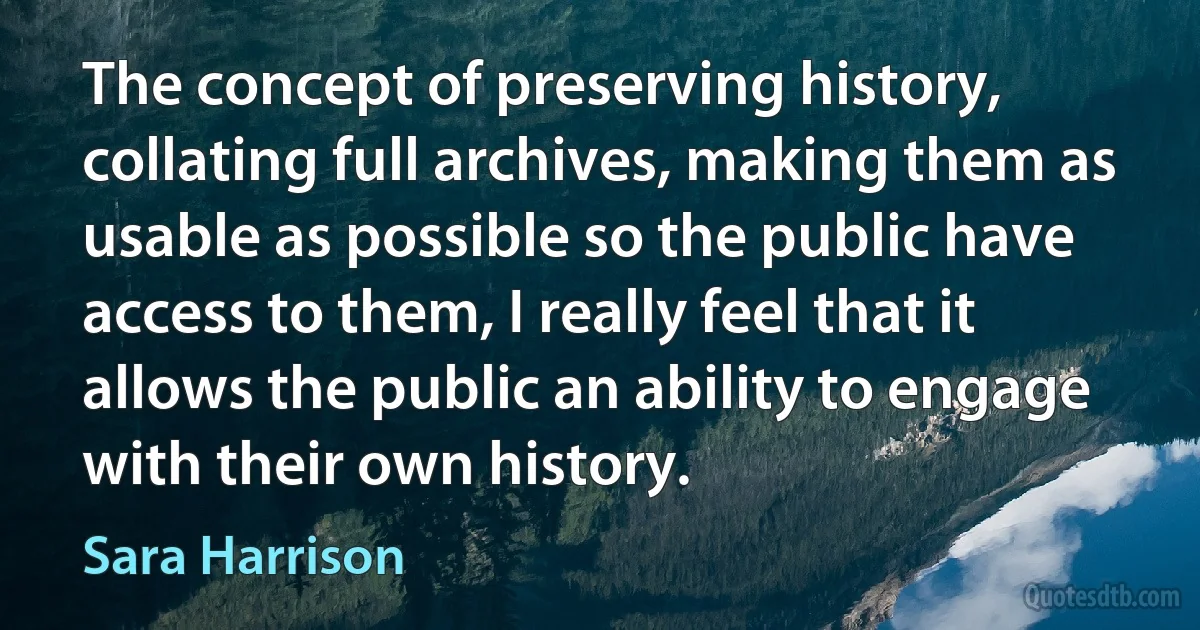 The concept of preserving history, collating full archives, making them as usable as possible so the public have access to them, I really feel that it allows the public an ability to engage with their own history. (Sara Harrison)