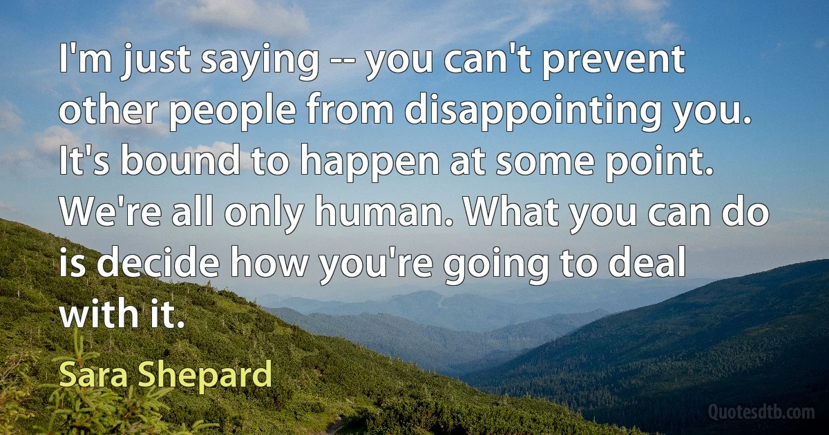 I'm just saying -- you can't prevent other people from disappointing you. It's bound to happen at some point. We're all only human. What you can do is decide how you're going to deal with it. (Sara Shepard)