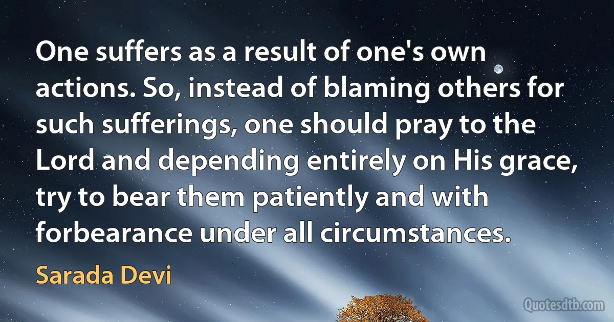 One suffers as a result of one's own actions. So, instead of blaming others for such sufferings, one should pray to the Lord and depending entirely on His grace, try to bear them patiently and with forbearance under all circumstances. (Sarada Devi)