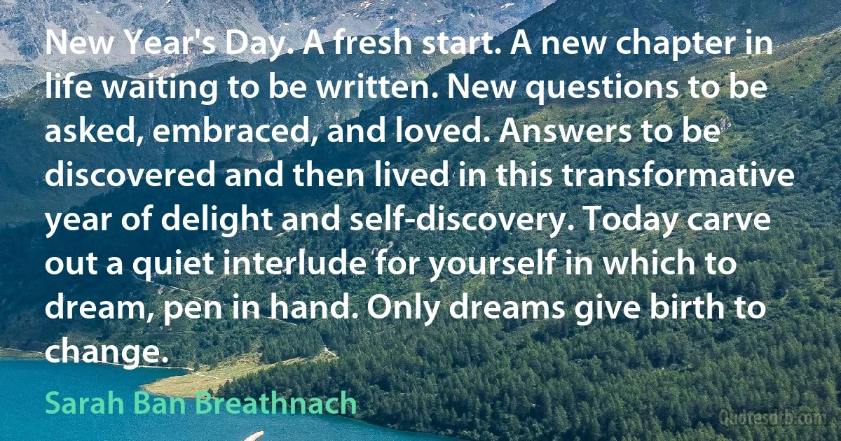 New Year's Day. A fresh start. A new chapter in life waiting to be written. New questions to be asked, embraced, and loved. Answers to be discovered and then lived in this transformative year of delight and self-discovery. Today carve out a quiet interlude for yourself in which to dream, pen in hand. Only dreams give birth to change. (Sarah Ban Breathnach)