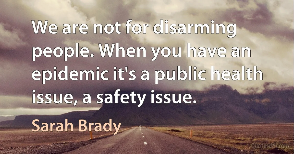 We are not for disarming people. When you have an epidemic it's a public health issue, a safety issue. (Sarah Brady)