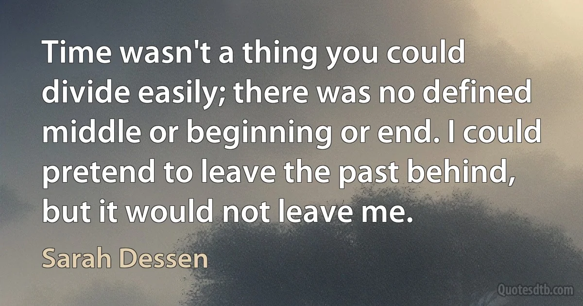 Time wasn't a thing you could divide easily; there was no defined middle or beginning or end. I could pretend to leave the past behind, but it would not leave me. (Sarah Dessen)