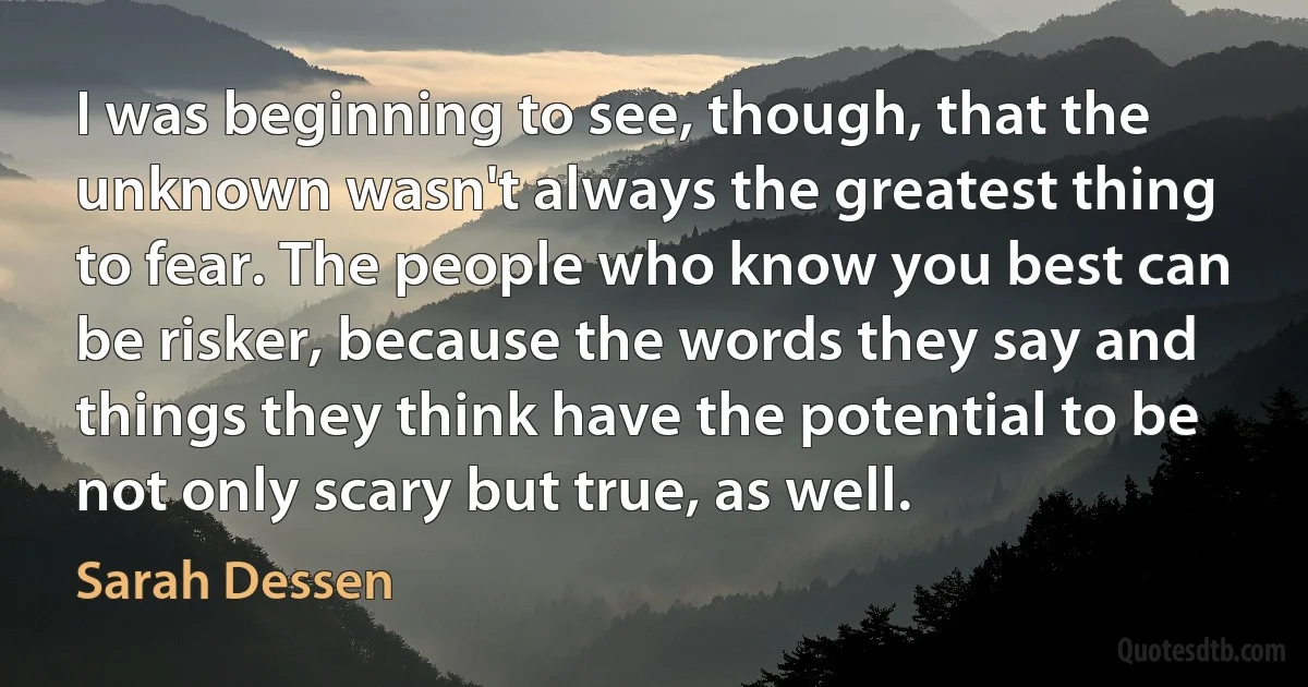 I was beginning to see, though, that the unknown wasn't always the greatest thing to fear. The people who know you best can be risker, because the words they say and things they think have the potential to be not only scary but true, as well. (Sarah Dessen)