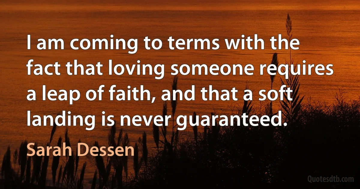 I am coming to terms with the fact that loving someone requires a leap of faith, and that a soft landing is never guaranteed. (Sarah Dessen)