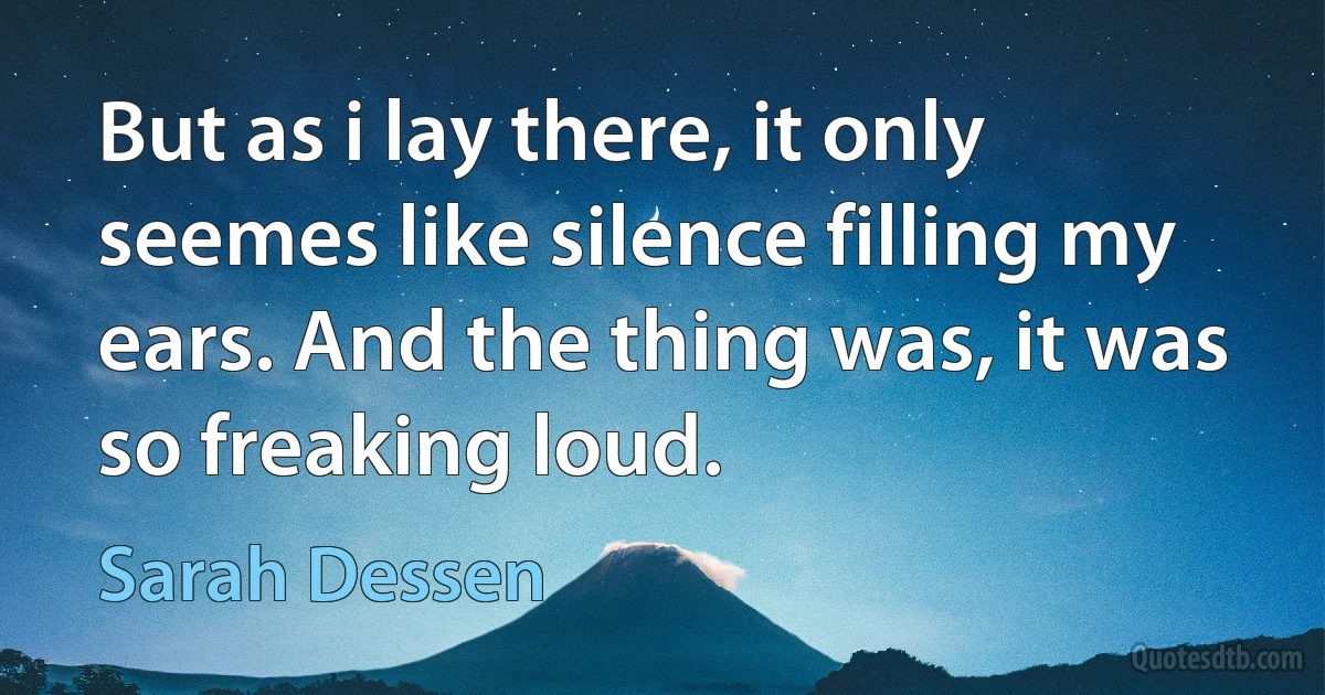 But as i lay there, it only seemes like silence filling my ears. And the thing was, it was so freaking loud. (Sarah Dessen)