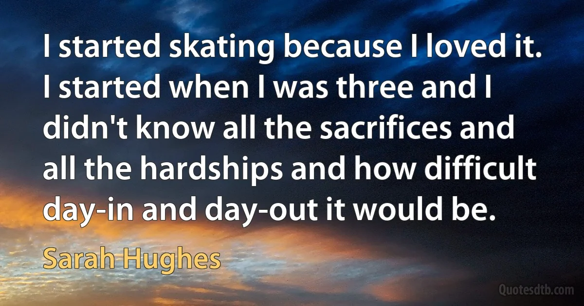 I started skating because I loved it. I started when I was three and I didn't know all the sacrifices and all the hardships and how difficult day-in and day-out it would be. (Sarah Hughes)