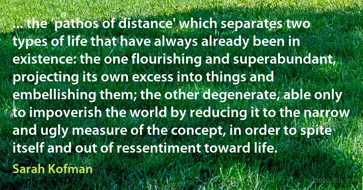 ... the ‘pathos of distance' which separates two types of life that have always already been in existence: the one flourishing and superabundant, projecting its own excess into things and embellishing them; the other degenerate, able only to impoverish the world by reducing it to the narrow and ugly measure of the concept, in order to spite itself and out of ressentiment toward life. (Sarah Kofman)