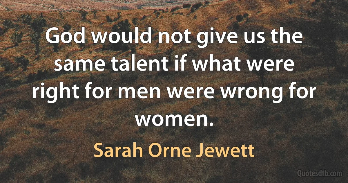 God would not give us the same talent if what were right for men were wrong for women. (Sarah Orne Jewett)