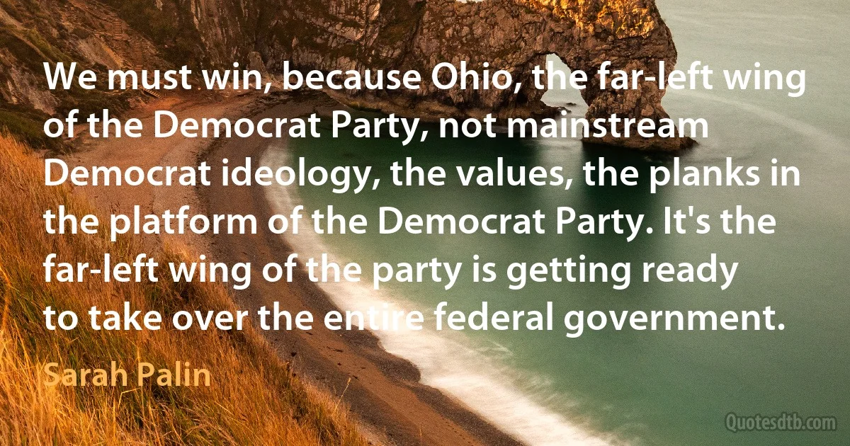 We must win, because Ohio, the far-left wing of the Democrat Party, not mainstream Democrat ideology, the values, the planks in the platform of the Democrat Party. It's the far-left wing of the party is getting ready to take over the entire federal government. (Sarah Palin)