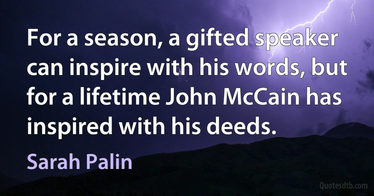 For a season, a gifted speaker can inspire with his words, but for a lifetime John McCain has inspired with his deeds. (Sarah Palin)