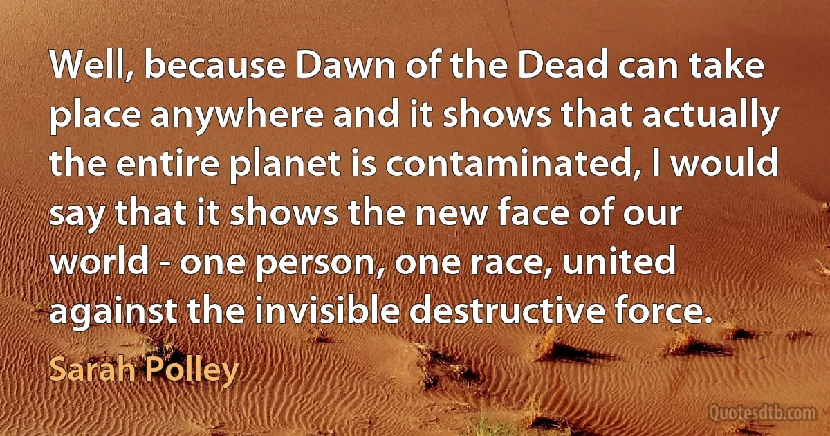 Well, because Dawn of the Dead can take place anywhere and it shows that actually the entire planet is contaminated, I would say that it shows the new face of our world - one person, one race, united against the invisible destructive force. (Sarah Polley)