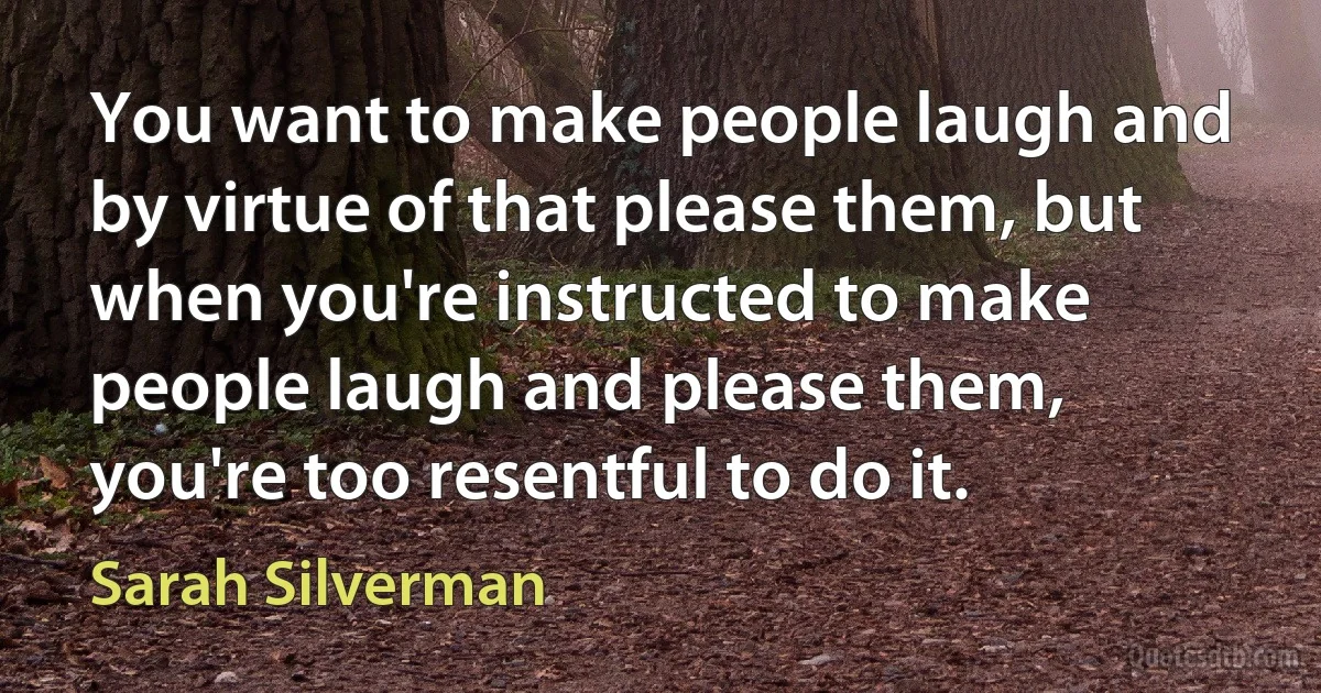 You want to make people laugh and by virtue of that please them, but when you're instructed to make people laugh and please them, you're too resentful to do it. (Sarah Silverman)