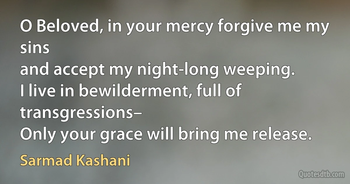 O Beloved, in your mercy forgive me my sins
and accept my night-long weeping.
I live in bewilderment, full of transgressions–
Only your grace will bring me release. (Sarmad Kashani)