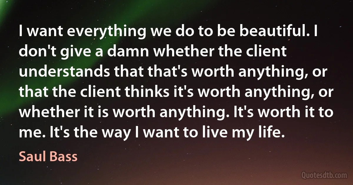 I want everything we do to be beautiful. I don't give a damn whether the client understands that that's worth anything, or that the client thinks it's worth anything, or whether it is worth anything. It's worth it to me. It's the way I want to live my life. (Saul Bass)