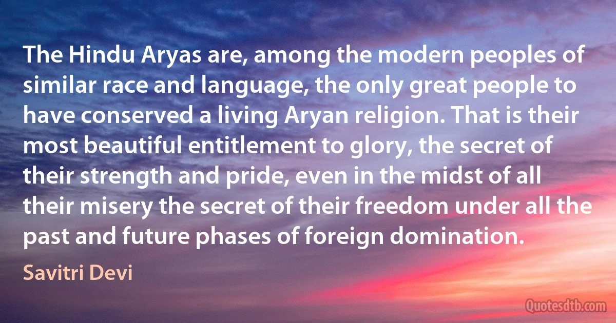 The Hindu Aryas are, among the modern peoples of similar race and language, the only great people to have conserved a living Aryan religion. That is their most beautiful entitlement to glory, the secret of their strength and pride, even in the midst of all their misery the secret of their freedom under all the past and future phases of foreign domination. (Savitri Devi)